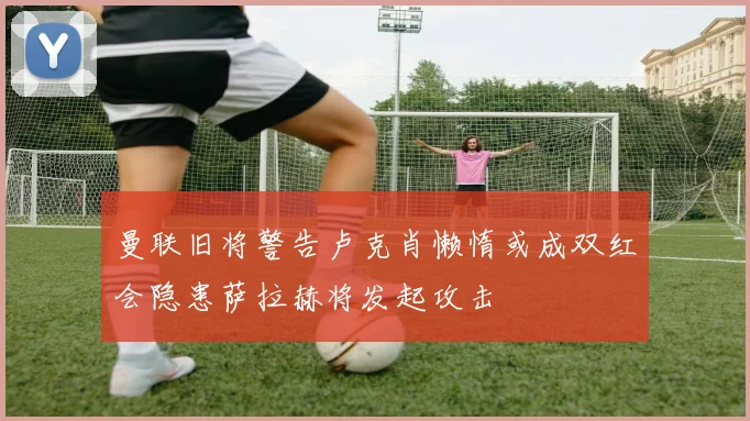 曼联旧将警告卢克肖懒惰或成双红会隐患萨拉赫将发起攻击