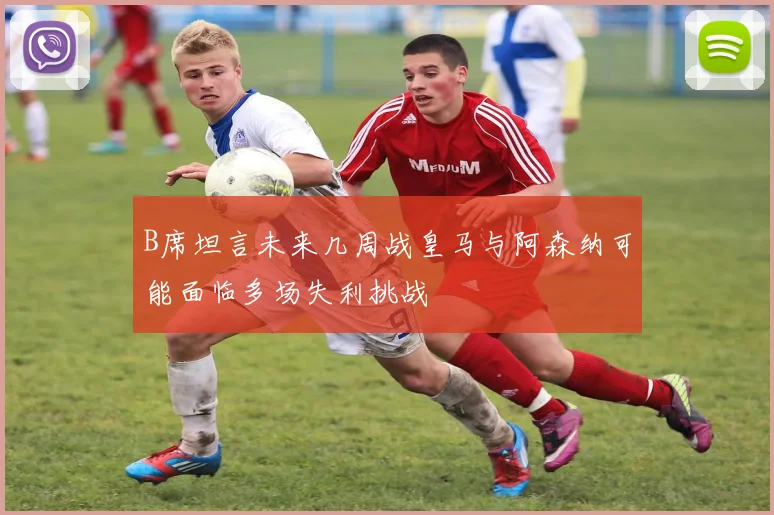 B席坦言未来几周战皇马与阿森纳可能面临多场失利挑战