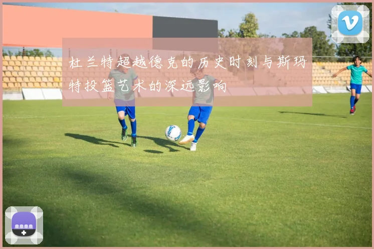 杜兰特超越德克的历史时刻与斯玛特投篮艺术的深远影响