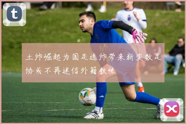 土帅崛起为国足选帅带来新变数足协或不再迷信外籍教练