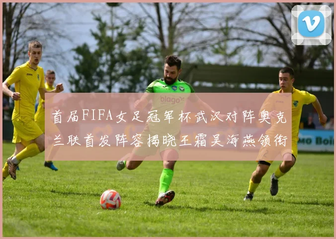 首届FIFA女足冠军杯武汉对阵奥克兰联首发阵容揭晓王霜吴海燕领衔出战