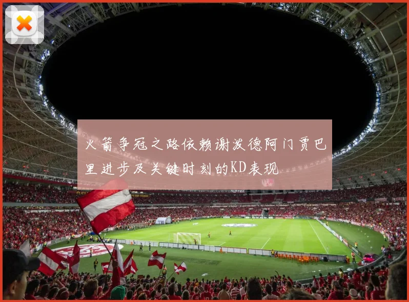 火箭争冠之路依赖谢泼德阿门贾巴里进步及关键时刻的KD表现