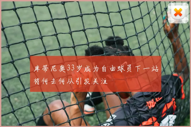 库蒂尼奥33岁成为自由球员下一站将何去何从引发关注