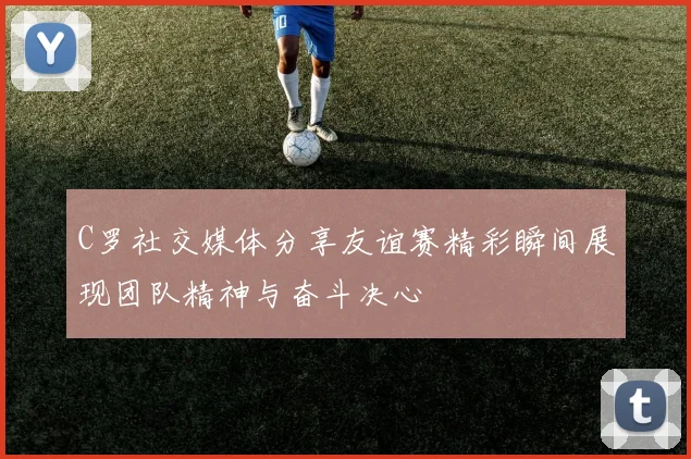 C罗社交媒体分享友谊赛精彩瞬间展现团队精神与奋斗决心