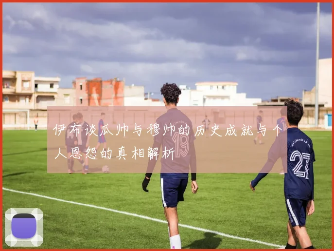 伊布谈瓜帅与穆帅的历史成就与个人恩怨的真相解析
