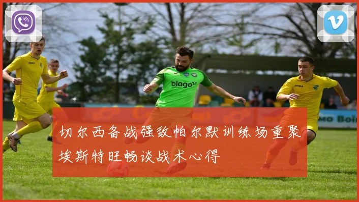 切尔西备战强敌帕尔默训练场重聚埃斯特旺畅谈战术心得