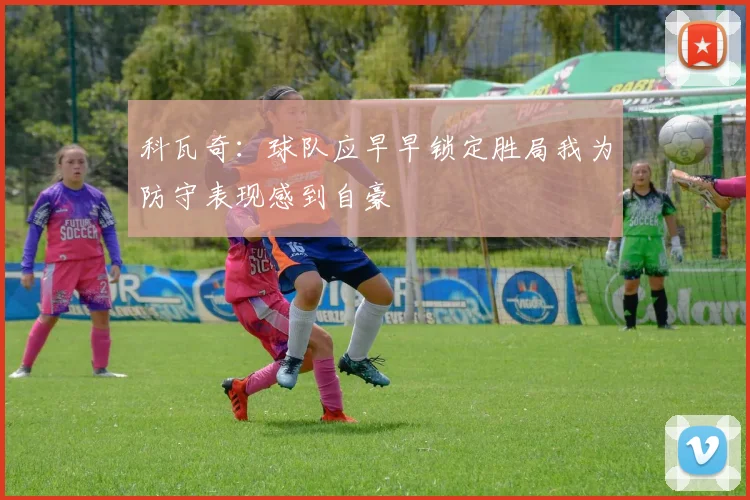 科瓦奇：球队应早早锁定胜局我为防守表现感到自豪