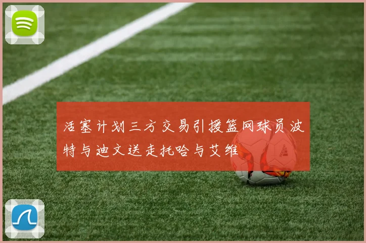 活塞计划三方交易引援篮网球员波特与迪文送走托哈与艾维
