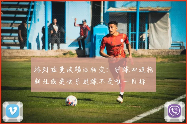 格列兹曼谈踢法转变：铲球回追抢断让我更快乐进球不是唯一目标