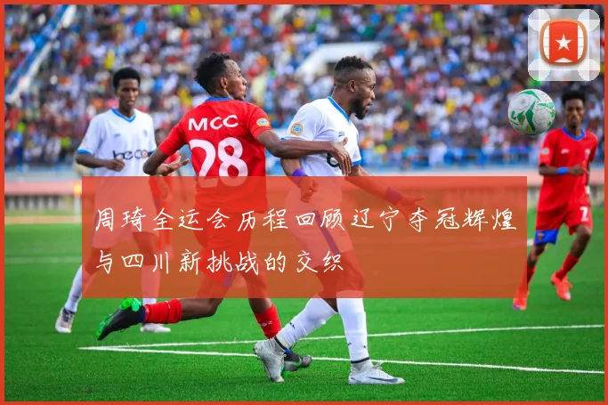周琦全运会历程回顾辽宁夺冠辉煌与四川新挑战的交织