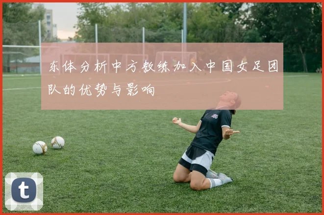 东体分析中方教练加入中国女足团队的优势与影响