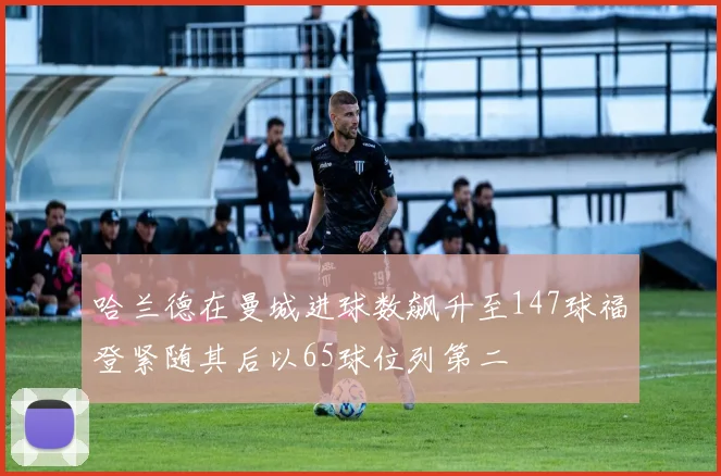 哈兰德在曼城进球数飙升至147球福登紧随其后以65球位列第二