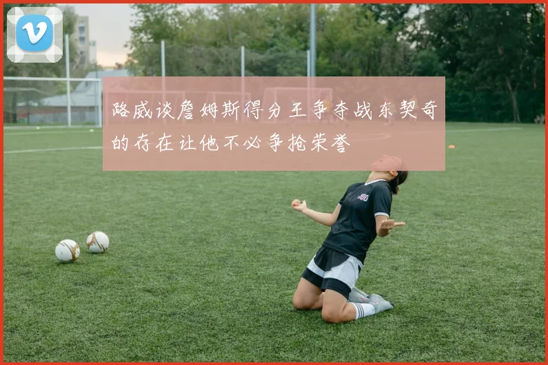 路威谈詹姆斯得分王争夺战东契奇的存在让他不必争抢荣誉
