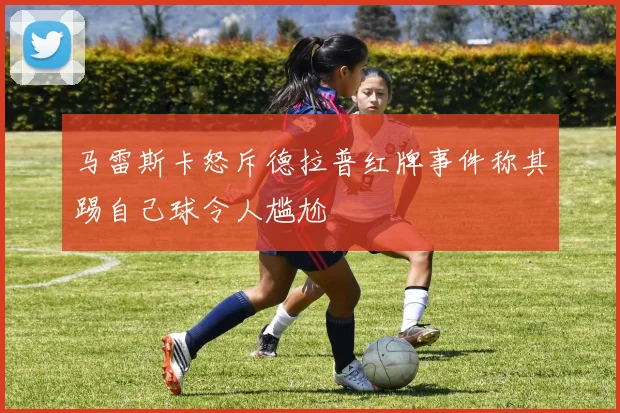 马雷斯卡怒斥德拉普红牌事件称其踢自己球令人尴尬